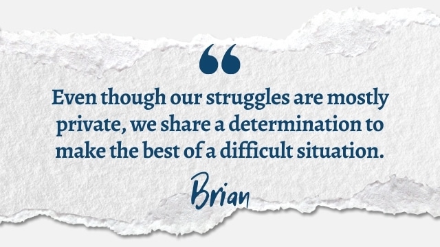 Even though our struggles are mostly private, we share a determination to make the best of a difficult situation.