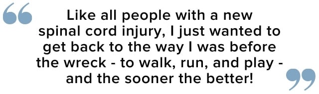 Like all people with a new spinal cord injury, I just wanted to get back to the way I was before the wreck and the sooner the better