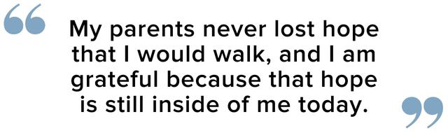 My parents never lost hope that i would walk and i am grateful because that hope is inside of me today