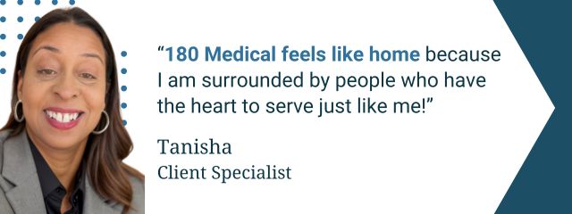 Quote from 180 Medical employee: “180 Medical feels like home because I am surrounded by people who have the heart to serve just like me!” — Tanisha, Client Specialist