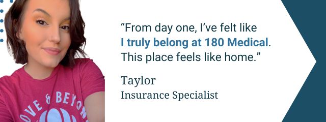 Quote from 180 Medical employee: “From day one, I felt like I truly belonged at 180 Medical, surrounded by genuine, humble, and respectful people who care deeply about each other and the work we do. This place feels like home” — Taylor, Insurance Specialist